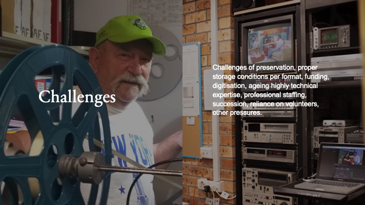 Challenges - Challenges of preservation, proper storage conditions per format, funding, digitisation, ageing highly technical expertise, professional staffing, succession, reliance on volunteers, other pressures. (Slide 9)